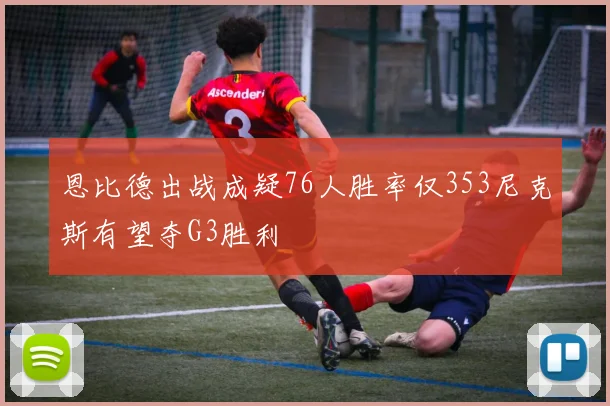 恩比德出战成疑76人胜率仅353尼克斯有望夺G3胜利