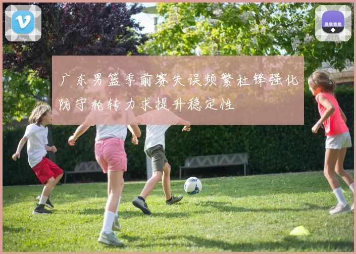 广东男篮季前赛失误频繁杜锋强化防守轮转力求提升稳定性