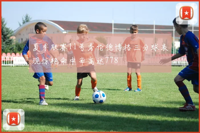 夏季联赛11号秀伦德博格三分球表现惊艳命中率高达778