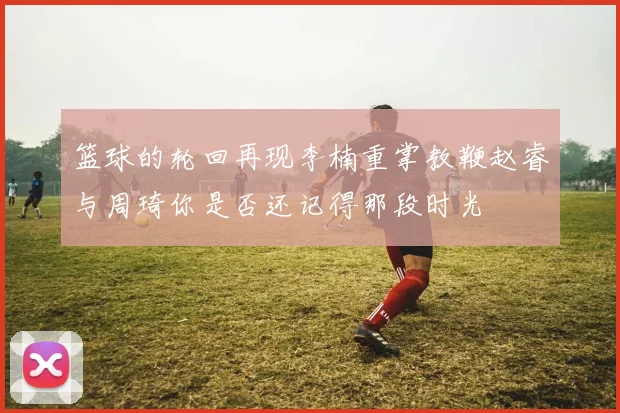 篮球的轮回再现李楠重掌教鞭赵睿与周琦你是否还记得那段时光