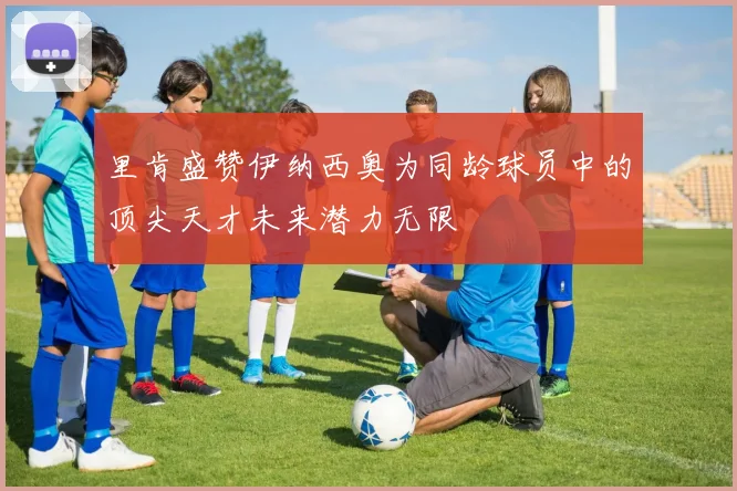 里肯盛赞伊纳西奥为同龄球员中的顶尖天才未来潜力无限
