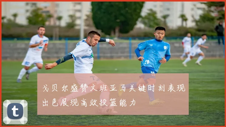 戈贝尔盛赞文班亚马关键时刻表现出色展现高效投篮能力