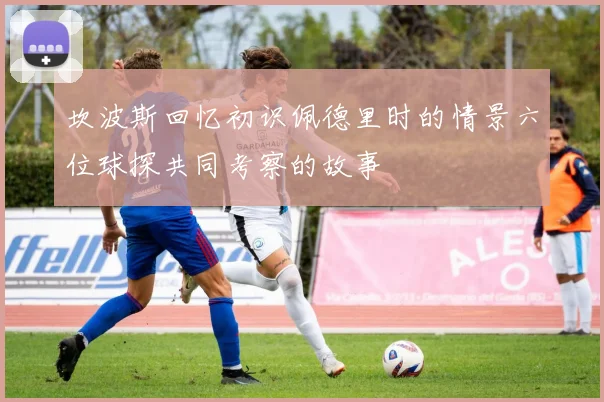 坎波斯回忆初识佩德里时的情景六位球探共同考察的故事