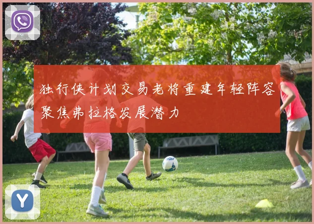 独行侠计划交易老将重建年轻阵容聚焦弗拉格发展潜力
