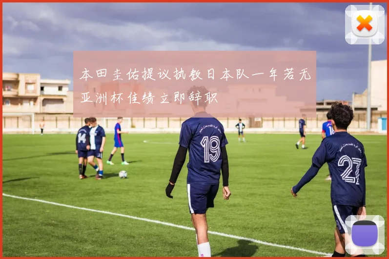 本田圭佑提议执教日本队一年若无亚洲杯佳绩立即辞职