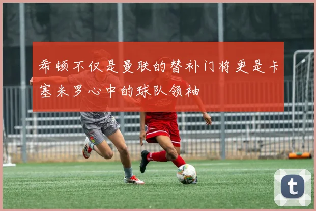 希顿不仅是曼联的替补门将更是卡塞米罗心中的球队领袖