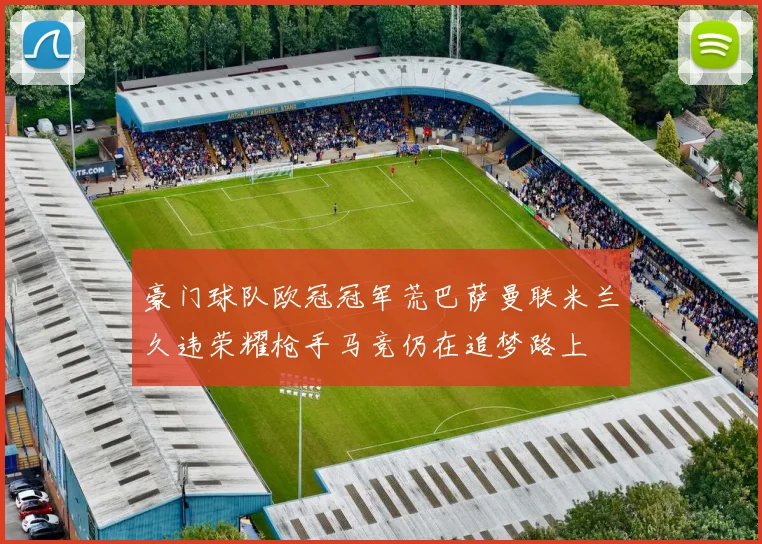 豪门球队欧冠冠军荒巴萨曼联米兰久违荣耀枪手马竞仍在追梦路上