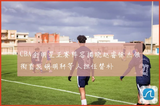 CBA全明星正赛阵容揭晓赵睿徐杰领衔首发胡明轩等人担任替补