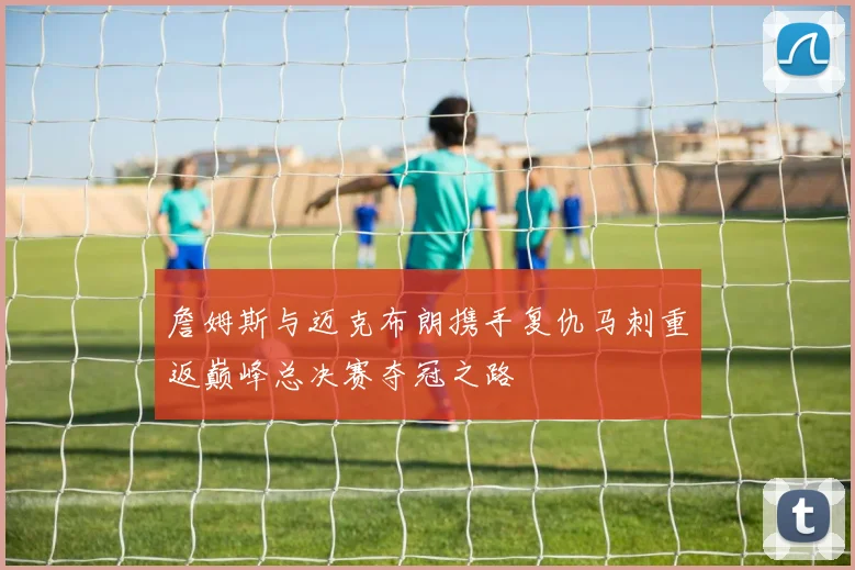 詹姆斯与迈克布朗携手复仇马刺重返巅峰总决赛夺冠之路