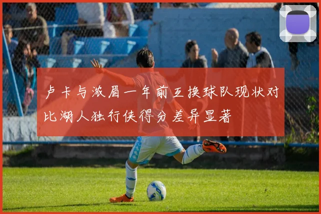 卢卡与浓眉一年前互换球队现状对比湖人独行侠得分差异显著