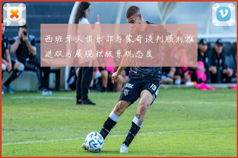 西班牙人俱乐部与蒙奇谈判顺利推进双方展现积极乐观态度