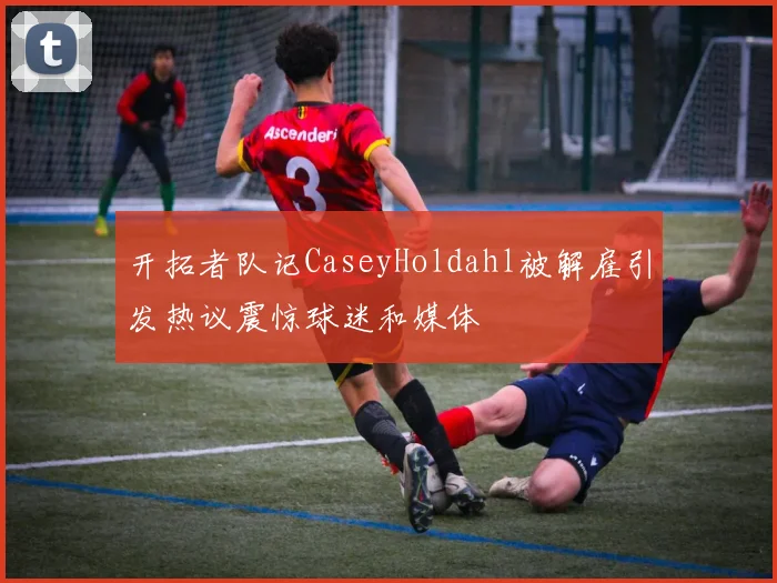 开拓者队记CaseyHoldahl被解雇引发热议震惊球迷和媒体