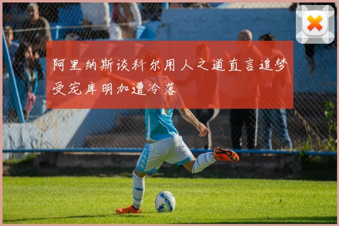 阿里纳斯谈科尔用人之道直言追梦受宠库明加遭冷落