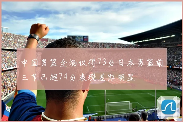 中国男篮全场仅得73分日本男篮前三节已超74分表现差距明显