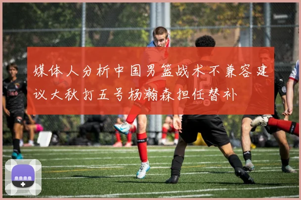 媒体人分析中国男篮战术不兼容建议大秋打五号杨瀚森担任替补