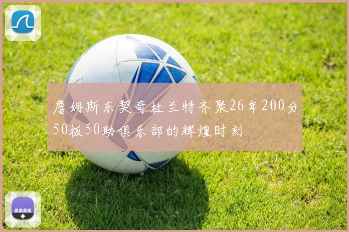 詹姆斯东契奇杜兰特齐聚26年200分50板50助俱乐部的辉煌时刻