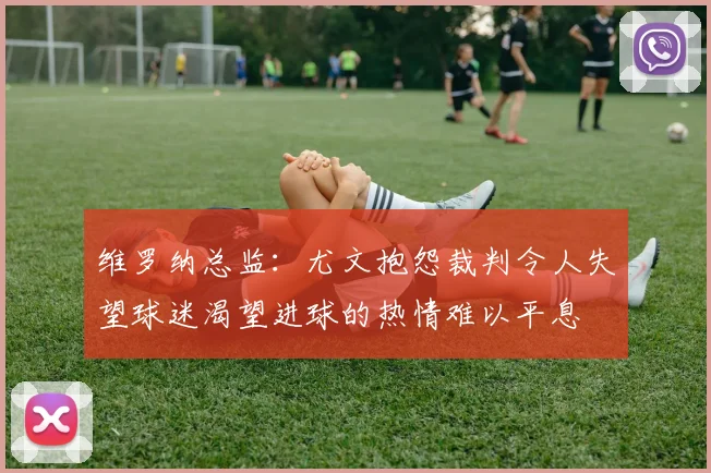 维罗纳总监：尤文抱怨裁判令人失望球迷渴望进球的热情难以平息