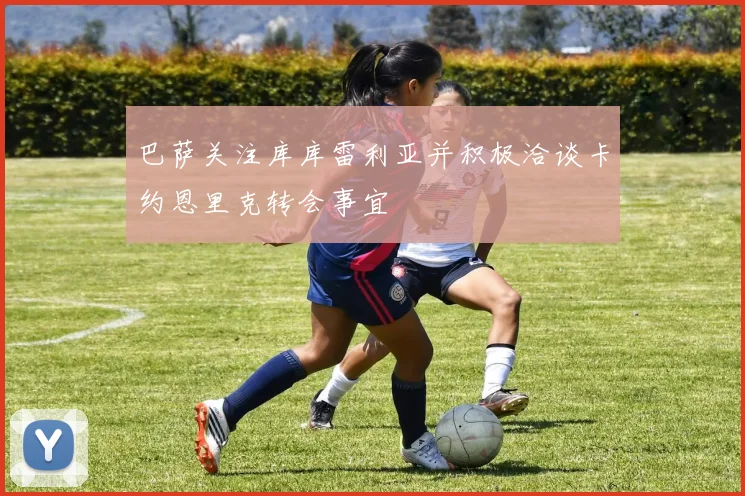 巴萨关注库库雷利亚并积极洽谈卡约恩里克转会事宜