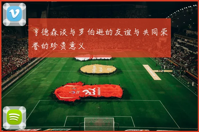 亨德森谈与罗伯逊的友谊与共同荣誉的珍贵意义