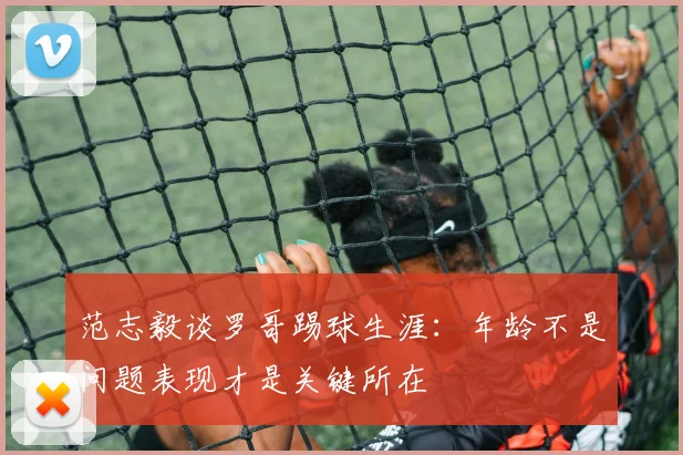 范志毅谈罗哥踢球生涯：年龄不是问题表现才是关键所在