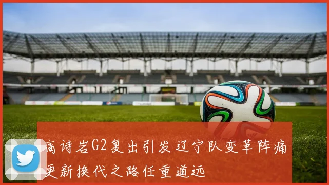 高诗岩G2复出引发辽宁队变革阵痛更新换代之路任重道远