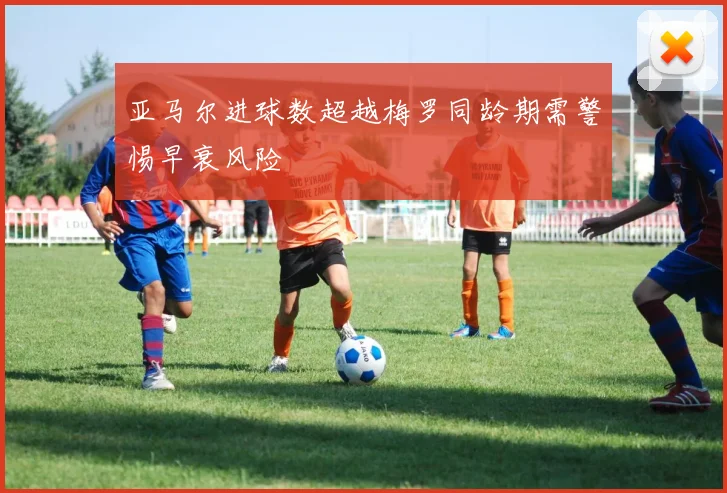 亚马尔进球数超越梅罗同龄期需警惕早衰风险
